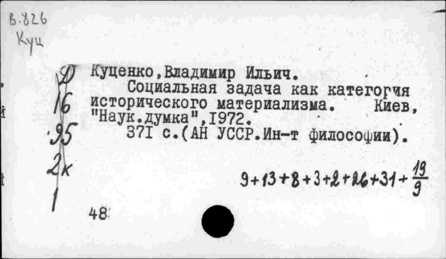 ﻿ь.ш
Куценко,Владимир Ильич.
Социальная задача как категория исторического материализма. Киев. ’Наук, думка *',1972.
371 с.(АН УССР.Ин-т философии).

48